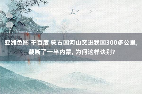 亚洲色图 千百度 蒙古国河山突进我国300多公里， 截断了一半内蒙， 为何这样诀别?