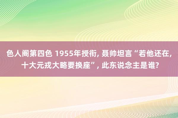 色人阁第四色 1955年授衔， 聂帅坦言“若他还在， 十大元戎大略要换座”， 此东说念主是谁?
