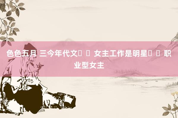 色色五月 三今年代文❗️女主工作是明星❗️职业型女主