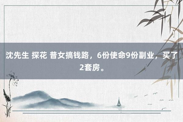 沈先生 探花 普女搞钱路,6份使命9份副业,买了2套房。