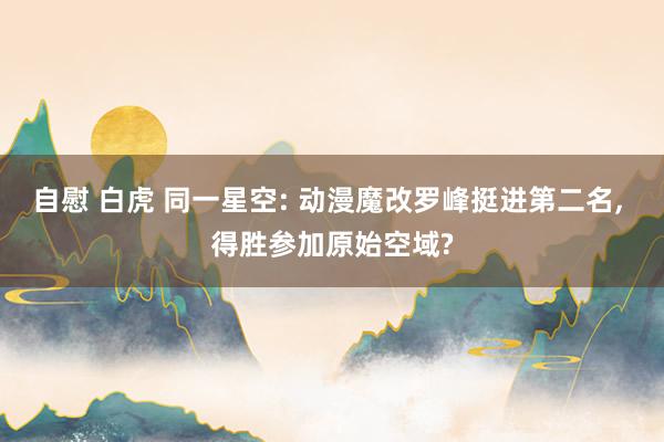 自慰 白虎 同一星空: 动漫魔改罗峰挺进第二名， 得胜参加原始空域?