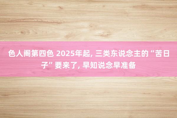 色人阁第四色 2025年起， 三类东说念主的“苦日子”要来了， 早知说念早准备