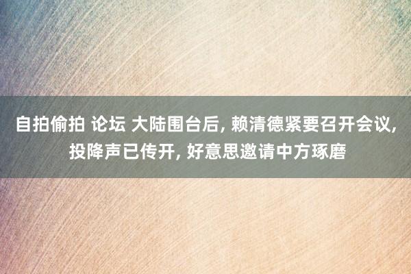 自拍偷拍 论坛 大陆围台后， 赖清德紧要召开会议， 投降声已传开， 好意思邀请中方琢磨