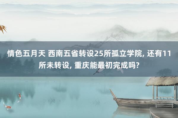 情色五月天 西南五省转设25所孤立学院， 还有11所未转设， 重庆能最初完成吗?