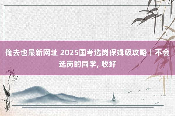 俺去也最新网址 2025国考选岗保姆级攻略丨不会选岗的同学， 收好