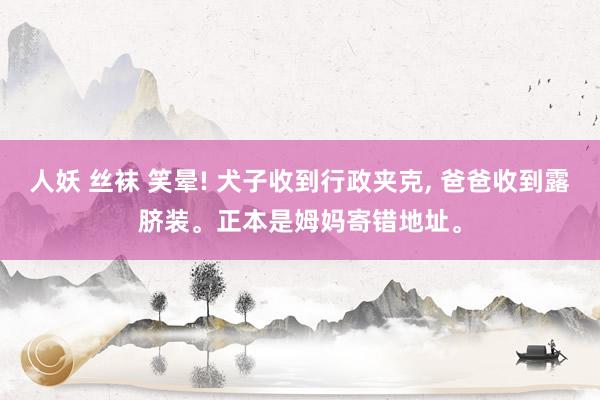人妖 丝袜 笑晕! 犬子收到行政夹克， 爸爸收到露脐装。正本是姆妈寄错地址。