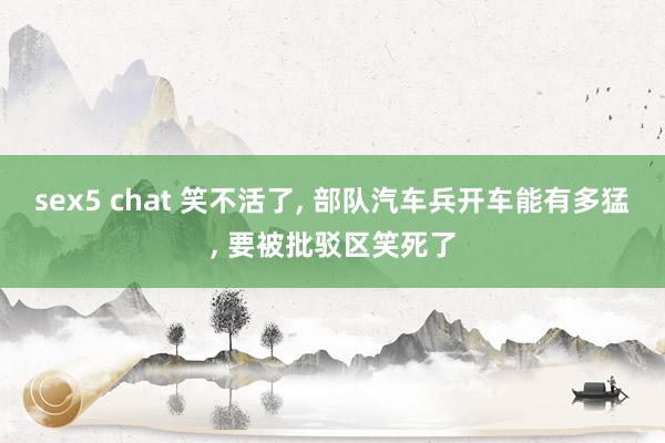 sex5 chat 笑不活了， 部队汽车兵开车能有多猛， 要被批驳区笑死了