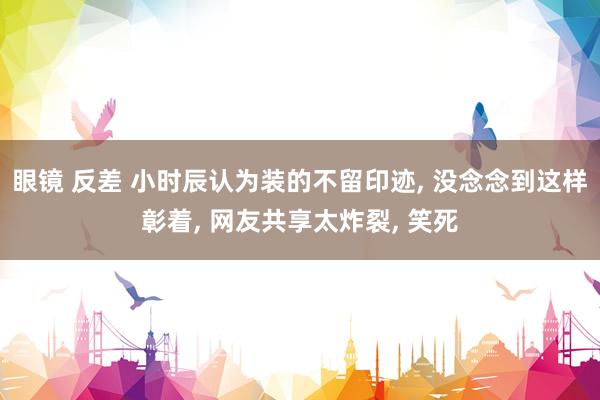 眼镜 反差 小时辰认为装的不留印迹， 没念念到这样彰着， 网友共享太炸裂， 笑死