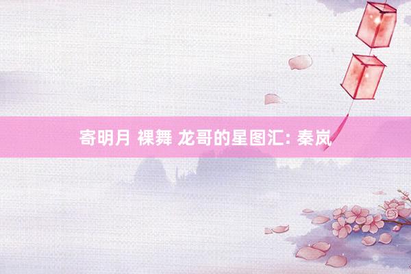 寄明月 裸舞 龙哥的星图汇: 秦岚