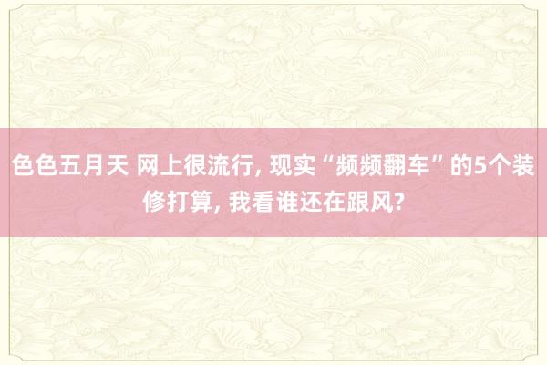 色色五月天 网上很流行， 现实“频频翻车”的5个装修打算， 我看谁还在跟风?