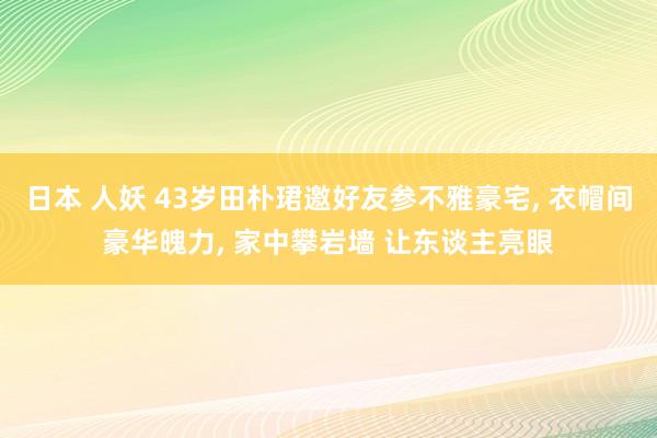 日本 人妖 43岁田朴珺邀好友参不雅豪宅， 衣帽间豪华魄力， 家中攀岩墙 让东谈主亮眼