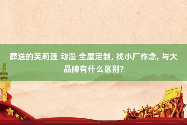 葬送的芙莉莲 动漫 全屋定制， 找小厂作念， 与大品牌有什么区别?