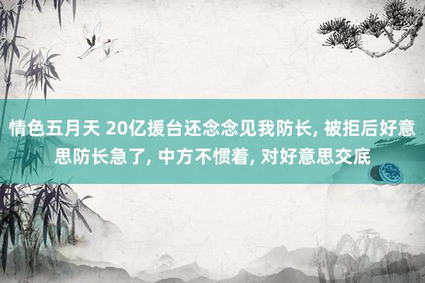 情色五月天 20亿援台还念念见我防长， 被拒后好意思防长急了， 中方不惯着， 对好意思交底