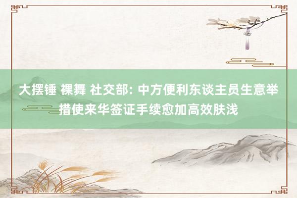 大摆锤 裸舞 社交部: 中方便利东谈主员生意举措使来华签证手续愈加高效肤浅