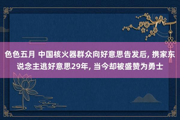 色色五月 中国核火器群众向好意思告发后， 携家东说念主逃好意思29年， 当今却被盛赞为勇士