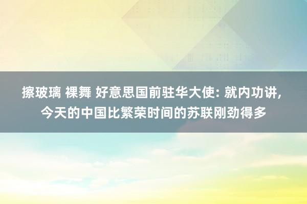擦玻璃 裸舞 好意思国前驻华大使: 就内功讲， 今天的中国比繁荣时间的苏联刚劲得多