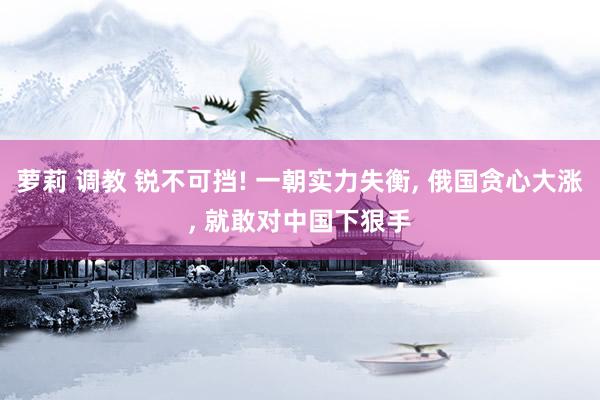 萝莉 调教 锐不可挡! 一朝实力失衡， 俄国贪心大涨， 就敢对中国下狠手