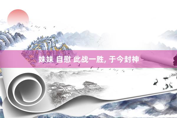 妹妹 自慰 此战一胜， 于今封神