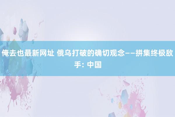 俺去也最新网址 俄乌打破的确切观念——拼集终极敌手: 中国