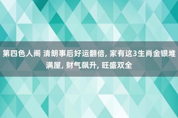 第四色人阁 清朗事后好运翻倍， 家有这3生肖金银堆满屋， 财气飙升， 旺盛双全