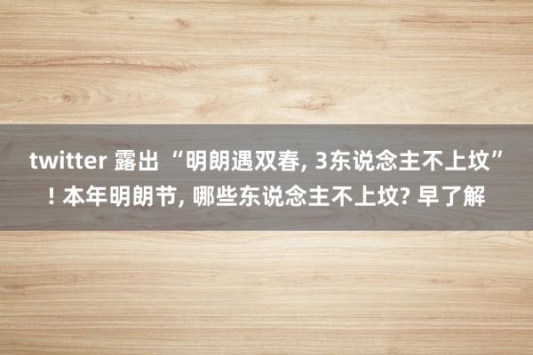 twitter 露出 “明朗遇双春， 3东说念主不上坟”! 本年明朗节， 哪些东说念主不上坟? 早了解