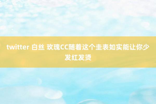 twitter 白丝 玫瑰CC随着这个圭表如实能让你少发红发烫