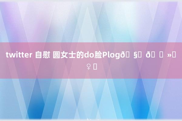 twitter 自慰 圆女士的do脸Plog🧏🏻♀️