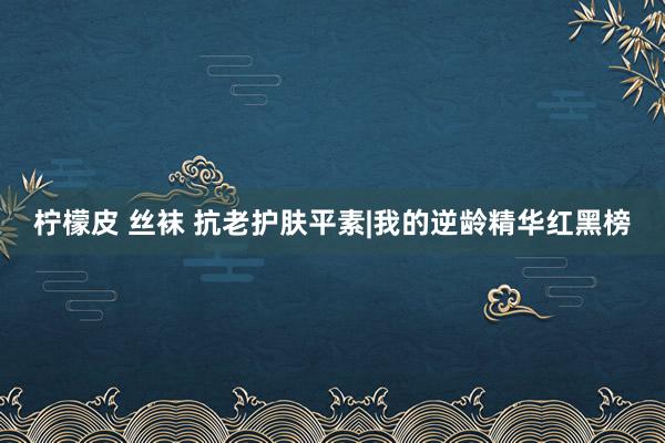 柠檬皮 丝袜 抗老护肤平素|我的逆龄精华红黑榜