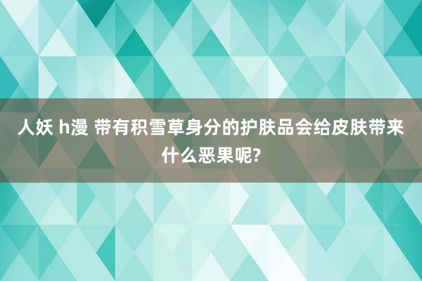 人妖 h漫 带有积雪草身分的护肤品会给皮肤带来什么恶果呢?