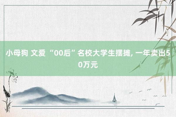 小母狗 文爱 “00后”名校大学生摆摊， 一年卖出50万元
