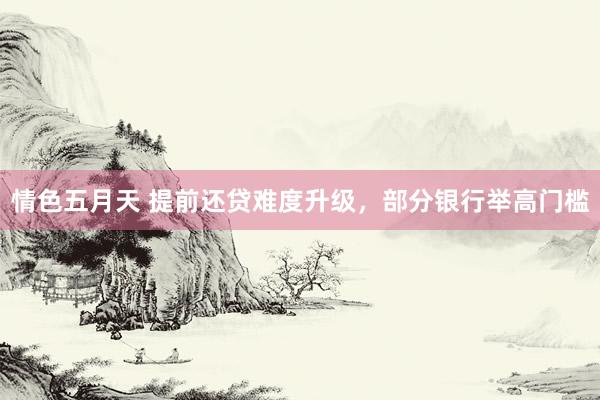 情色五月天 提前还贷难度升级，部分银行举高门槛
