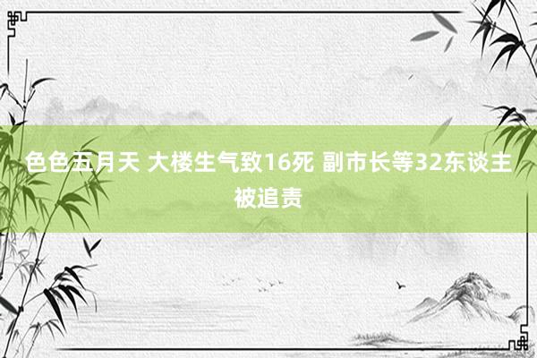 色色五月天 大楼生气致16死 副市长等32东谈主被追责