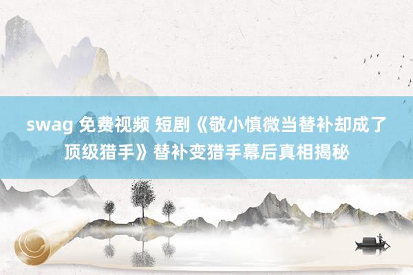 swag 免费视频 短剧《敬小慎微当替补却成了顶级猎手》替补变猎手幕后真相揭秘