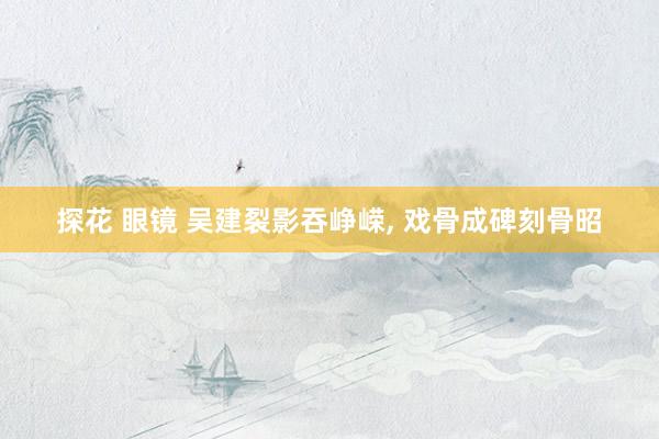 探花 眼镜 吴建裂影吞峥嵘， 戏骨成碑刻骨昭