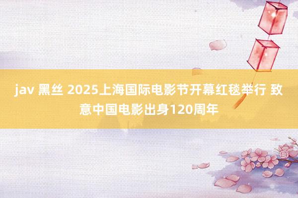 jav 黑丝 2025上海国际电影节开幕红毯举行 致意中国电影出身120周年