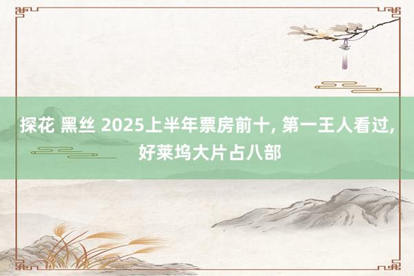探花 黑丝 2025上半年票房前十， 第一王人看过， 好莱坞大片占八部
