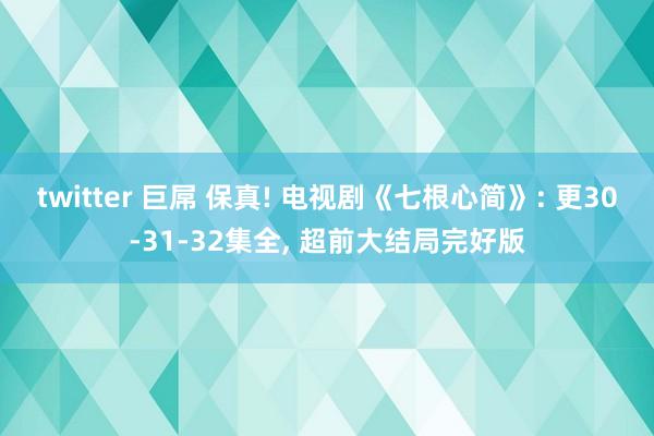 twitter 巨屌 保真! 电视剧《七根心简》: 更30-31-32集全， 超前大结局完好版