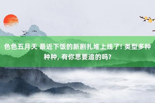 色色五月天 最近下饭的新剧扎堆上线了! 类型多种种种， 有你思要追的吗?