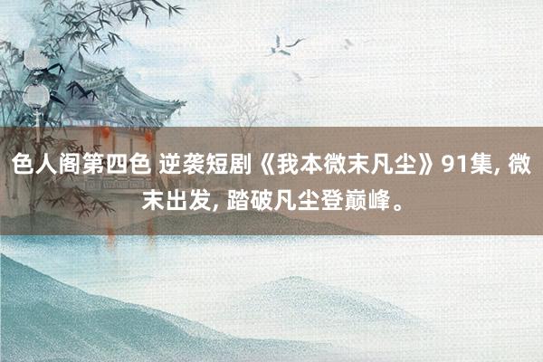 色人阁第四色 逆袭短剧《我本微末凡尘》91集， 微末出发， 踏破凡尘登巅峰。