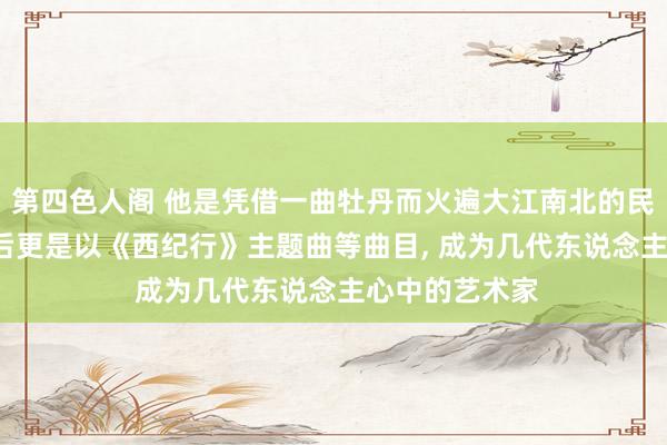 第四色人阁 他是凭借一曲牡丹而火遍大江南北的民歌演唱家， 之后更是以《西纪行》主题曲等曲目， 成为几代东说念主心中的艺术家