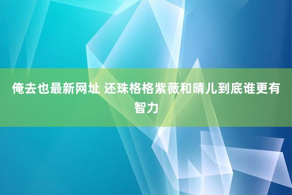 俺去也最新网址 还珠格格紫薇和晴儿到底谁更有智力