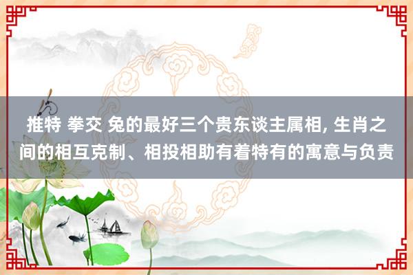 推特 拳交 兔的最好三个贵东谈主属相， 生肖之间的相互克制、相投相助有着特有的寓意与负责