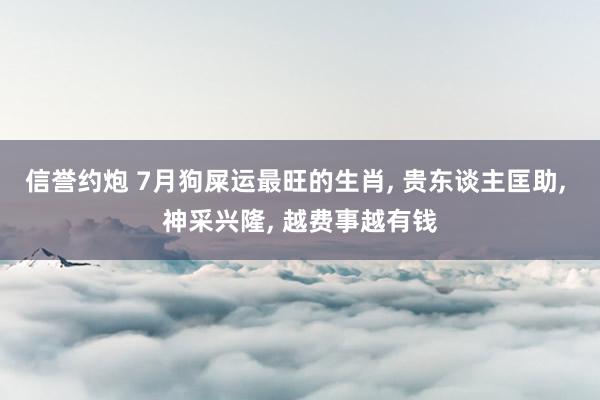 信誉约炮 7月狗屎运最旺的生肖， 贵东谈主匡助， 神采兴隆， 越费事越有钱