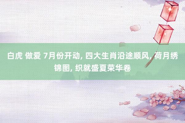 白虎 做爱 7月份开动， 四大生肖沿途顺风， 荷月绣锦图， 织就盛夏荣华卷